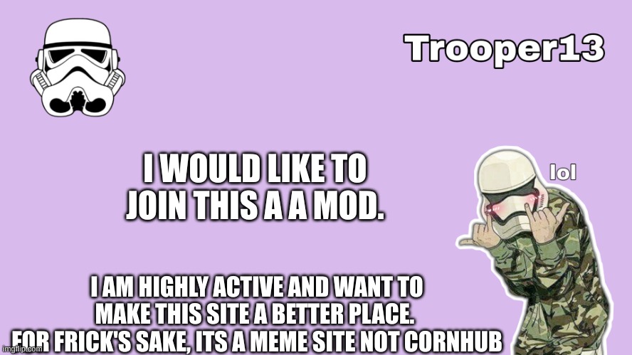 hello | I WOULD LIKE TO JOIN THIS A A MOD. I AM HIGHLY ACTIVE AND WANT TO MAKE THIS SITE A BETTER PLACE. 
FOR FRICK'S SAKE, ITS A MEME SITE NOT CORNHUB | image tagged in t13 formal announcement template | made w/ Imgflip meme maker
