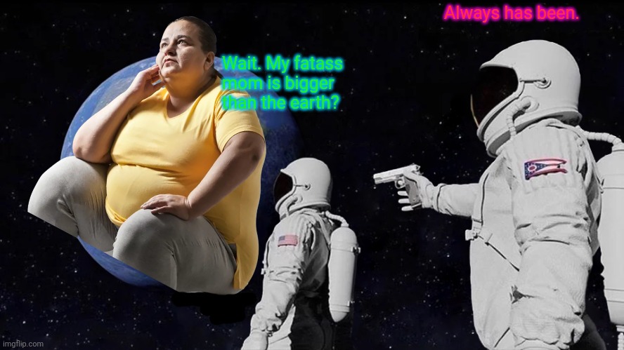 It's time to stop | Always has been. Wait. My fatass mom is bigger than the earth? | image tagged in memes,always has been,its time to stop,fat ass,moms | made w/ Imgflip meme maker