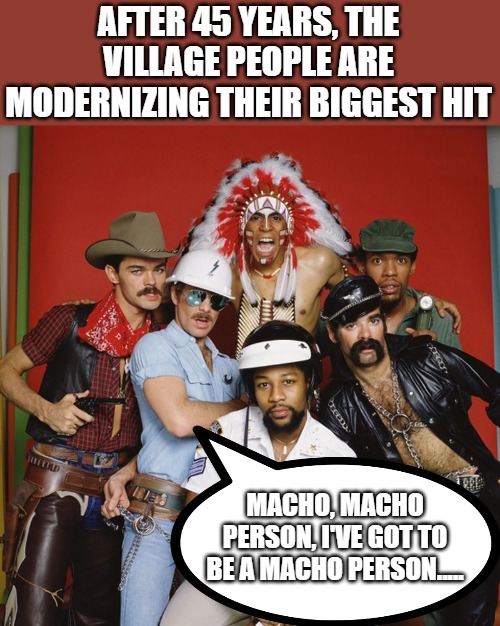 Village People | AFTER 45 YEARS, THE VILLAGE PEOPLE ARE MODERNIZING THEIR BIGGEST HIT; MACHO, MACHO PERSON, I'VE GOT TO BE A MACHO PERSON..... | image tagged in songs | made w/ Imgflip meme maker