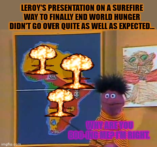 End world hunger | LEROY'S PRESENTATION ON A SUREFIRE WAY TO FINALLY END WORLD HUNGER DIDN'T GO OVER QUITE AS WELL AS EXPECTED... WHY ARE YOU BOO-ING ME? I'M RIGHT. | image tagged in end,world hunger,kill em all,nuclear explosion | made w/ Imgflip meme maker