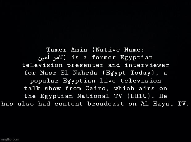 Random Person Check #4 | Tamer Amin (Native Name: تامر أمين) is a former Egyptian television presenter and interviewer for Masr El-Nahrda (Egypt Today), a popular Egyptian live television talk show from Cairo, which airs on the Egyptian National TV (ERTU). He has also had content broadcast on Al Hayat TV. | image tagged in black background | made w/ Imgflip meme maker