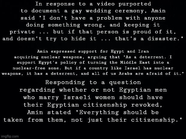 More from tamer amin (Random Person Check #4.5) | In response to a video purported to document a gay wedding ceremony, Amin said "I don’t have a problem with anyone doing something wrong, and keeping it private ... but if that person is proud of it, and doesn’t try to hide it ... that’s a disaster."; Amin expressed support for Egypt and Iran acquiring nuclear weapons, arguing that "As a deterrent. I support Egypt's policy of turning the Middle East into a nuclear-free zone. But if a country like Israel has nuclear weapons, it has a deterrent, and all of us Arabs are afraid of it."; Responding to a question regarding whether or not Egyptian men who marry Israeli women should have their Egyptian citizenship revoked, Amin stated "Everything should be taken from them, not just their citizenship." | image tagged in black background | made w/ Imgflip meme maker