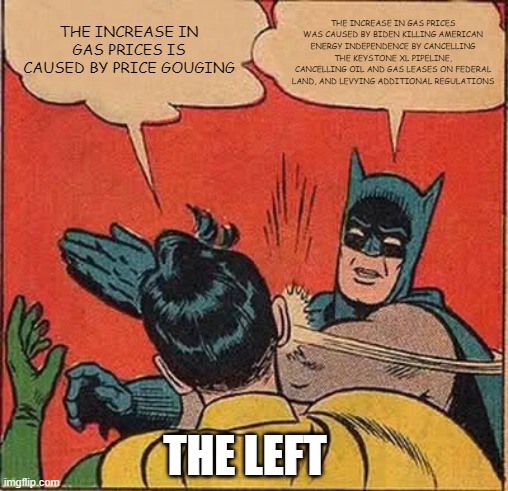 Batman Slapping Robin Meme | THE INCREASE IN GAS PRICES WAS CAUSED BY BIDEN KILLING AMERICAN ENERGY INDEPENDENCE BY CANCELLING THE KEYSTONE XL PIPELINE, CANCELLING OIL AND GAS LEASES ON FEDERAL LAND, AND LEVYING ADDITIONAL REGULATIONS; THE INCREASE IN GAS PRICES IS CAUSED BY PRICE GOUGING; THE LEFT | image tagged in memes,batman slapping robin | made w/ Imgflip meme maker