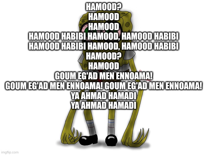 Hamood? Hamood Hamood  Hamood habibi Hamood, Hamood habibi Hamood habibi Hamood, Hamood habibi  Hamood? Hamood  Goum eg'ad men e | HAMOOD?
HAMOOD
HAMOOD

HAMOOD HABIBI HAMOOD, HAMOOD HABIBI
HAMOOD HABIBI HAMOOD, HAMOOD HABIBI

HAMOOD?
HAMOOD

GOUM EG'AD MEN ENNOAMA!
GOUM EG'AD MEN ENNOAMA! GOUM EG'AD MEN ENNOAMA!
YA AHMAD HAMADI
YA AHMAD HAMADI | made w/ Imgflip meme maker