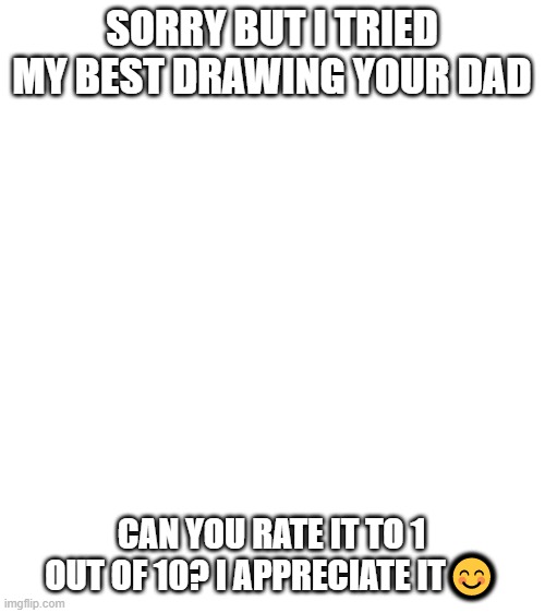 Blank White Template | SORRY BUT I TRIED MY BEST DRAWING YOUR DAD; CAN YOU RATE IT TO 1 OUT OF 10? I APPRECIATE IT😊 | image tagged in blank white template | made w/ Imgflip meme maker