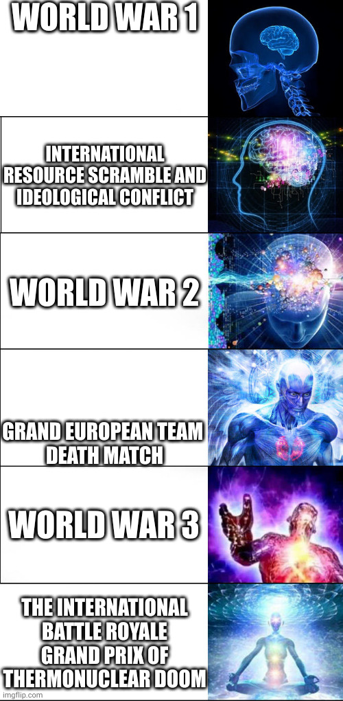 renaming | WORLD WAR 1; INTERNATIONAL RESOURCE SCRAMBLE AND IDEOLOGICAL CONFLICT; WORLD WAR 2; GRAND EUROPEAN TEAM 
DEATH MATCH; WORLD WAR 3; THE INTERNATIONAL BATTLE ROYALE GRAND PRIX OF THERMONUCLEAR DOOM | image tagged in expanding brain | made w/ Imgflip meme maker