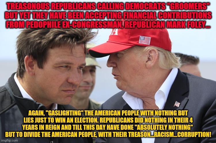 Trump and DeSantis | TREASONOUS REPUBLICANS CALLING DEMOCRATS "GROOMERS" BUT YET THEY HAVE BEEN ACCEPTING FINANCIAL CONTRIBUTIONS FROM PEDOPHILE EX-CONGRESSMAN, REPUBLICAN MARK FOLEY... AGAIN, "GASLIGHTING" THE AMERICAN PEOPLE WITH NOTHING BUT LIES JUST TO WIN AN ELECTION. REPUBLICANS DID NOTHING IN THEIR 4 YEARS IN REIGN AND TILL THIS DAY HAVE DONE "ABSOLUTELY NOTHING"  BUT TO DIVIDE THE AMERICAN PEOPLE, WITH THEIR TREASON...RACISM...CORRUPTION! | image tagged in trump and desantis | made w/ Imgflip meme maker