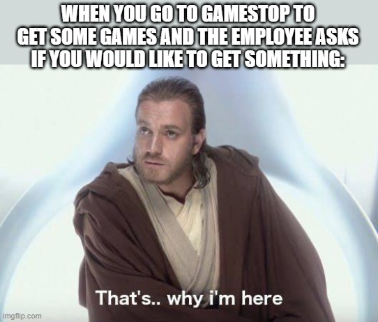 Thats why im here | WHEN YOU GO TO GAMESTOP TO GET SOME GAMES AND THE EMPLOYEE ASKS IF YOU WOULD LIKE TO GET SOMETHING: | image tagged in thats why im here | made w/ Imgflip meme maker