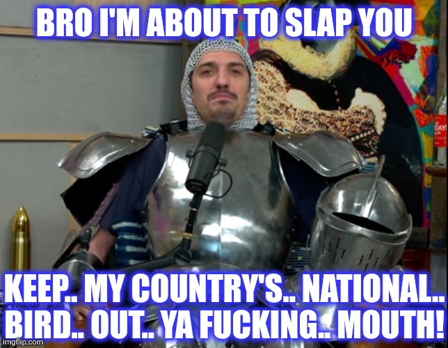 BRO I'M ABOUT TO SLAP YOU KEEP.. MY COUNTRY'S.. NATIONAL..
BIRD.. OUT.. YA FUCKING.. MOUTH! | made w/ Imgflip meme maker