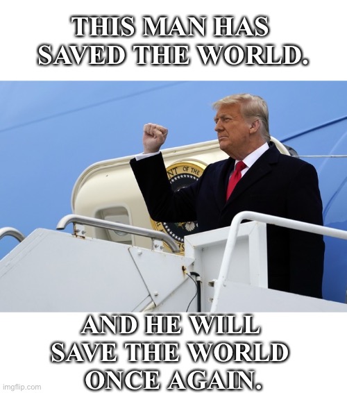 President Trump will save the world once again. | THIS MAN HAS 
SAVED THE WORLD. AND HE WILL 
SAVE THE WORLD 
ONCE AGAIN. | image tagged in president trump,donald trump,trump,republican party,president,greatest | made w/ Imgflip meme maker