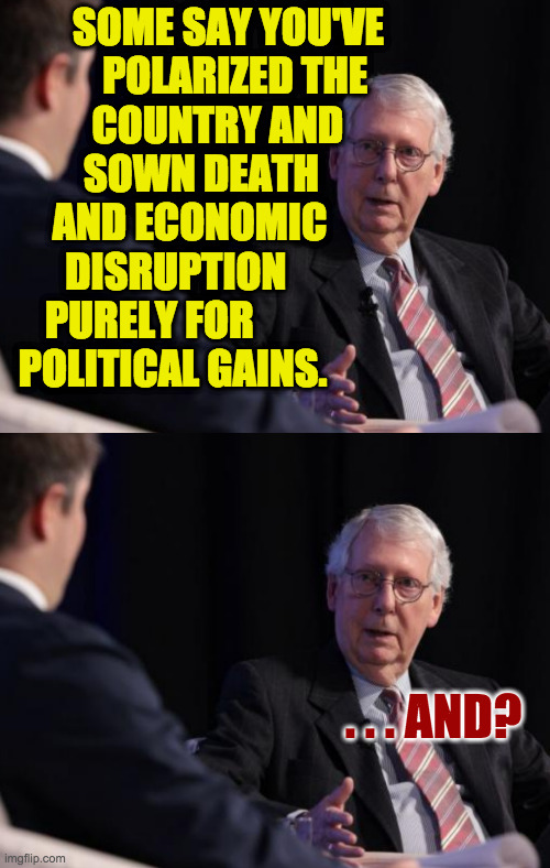 The line between 'Republicans' and 'Scumbag Republicans' is only 3 Senators wide. | SOME SAY YOU'VE
POLARIZED THE  
COUNTRY AND     
SOWN DEATH        
AND ECONOMIC       
DISRUPTION            
PURELY FOR                
POLITICAL GAINS. . . . AND? | image tagged in memes,moscow mitch,scumbag republicans | made w/ Imgflip meme maker