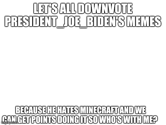 Blank White Template | LET'S ALL DOWNVOTE PRESIDENT_JOE_BIDEN'S MEMES; BECAUSE HE HATES MINECRAFT AND WE CAN GET POINTS DOING IT SO WHO'S WITH ME? | image tagged in blank white template | made w/ Imgflip meme maker