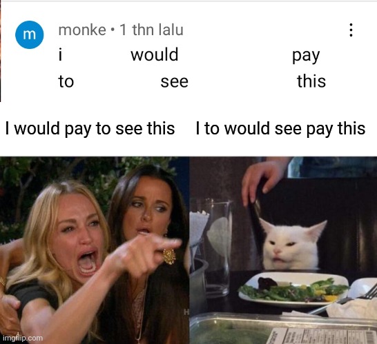 Yes | I would pay to see this; I to would see pay this | image tagged in memes,woman yelling at cat,unfunny,barney will eat all of your delectable biscuits | made w/ Imgflip meme maker