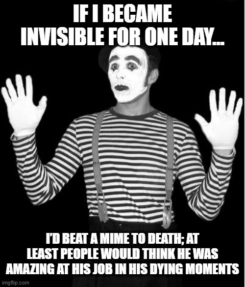 <Saying Nothing> | IF I BECAME INVISIBLE FOR ONE DAY... I’D BEAT A MIME TO DEATH; AT LEAST PEOPLE WOULD THINK HE WAS AMAZING AT HIS JOB IN HIS DYING MOMENTS | image tagged in mime | made w/ Imgflip meme maker