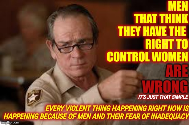 When Good Men Do Nothing ... Bad Men Make All Men Look Like Bad Men | MEN
THAT THINK
THEY HAVE THE 
RIGHT TO CONTROL WOMEN; ARE WRONG; IT'S JUST THAT SIMPLE; EVERY VIOLENT THING HAPPENING RIGHT NOW IS HAPPENING BECAUSE OF MEN AND THEIR FEAR OF INADEQUACY | image tagged in no country for old men tommy lee jones,do the right thing,men,toxic testosterone,toxic masculinity,memes | made w/ Imgflip meme maker
