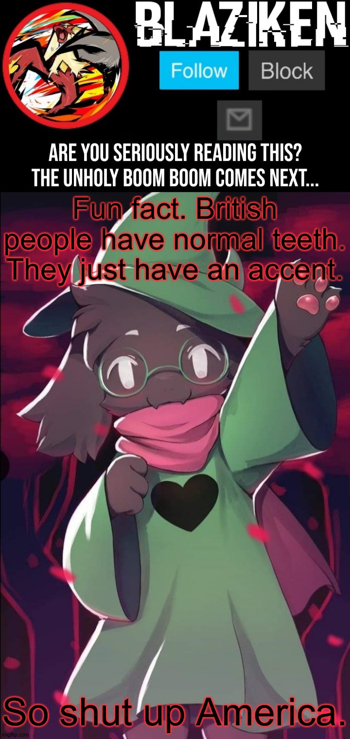 Why I hate America. You get made fun of by Americans which the Brits did nothing wrong. | Fun fact. British people have normal teeth. They just have an accent. So shut up America. | image tagged in blaziken ralsei temp,america,america sucks,usa sucks,british,uk is innocent | made w/ Imgflip meme maker