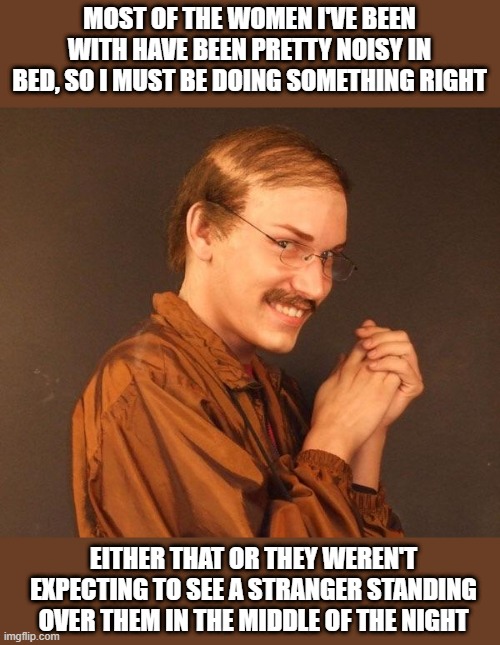Doing WRONG | MOST OF THE WOMEN I'VE BEEN WITH HAVE BEEN PRETTY NOISY IN BED, SO I MUST BE DOING SOMETHING RIGHT; EITHER THAT OR THEY WEREN'T EXPECTING TO SEE A STRANGER STANDING OVER THEM IN THE MIDDLE OF THE NIGHT | image tagged in creepy guy | made w/ Imgflip meme maker