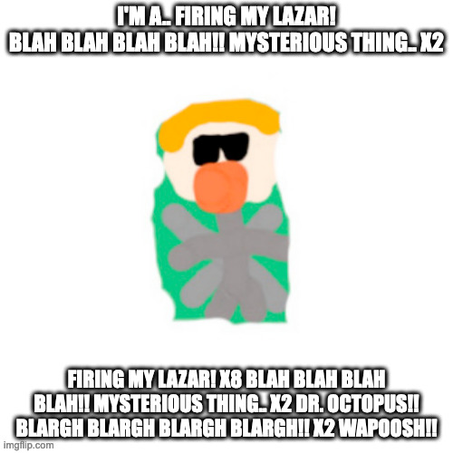 Shoot The Whoop Remix Lyrics. | I'M A.. FIRING MY LAZAR!
BLAH BLAH BLAH BLAH!! MYSTERIOUS THING.. X2; FIRING MY LAZAR! X8 BLAH BLAH BLAH BLAH!! MYSTERIOUS THING.. X2 DR. OCTOPUS!! BLARGH BLARGH BLARGH BLARGH!! X2 WAPOOSH!! | image tagged in memes,blank transparent square | made w/ Imgflip meme maker