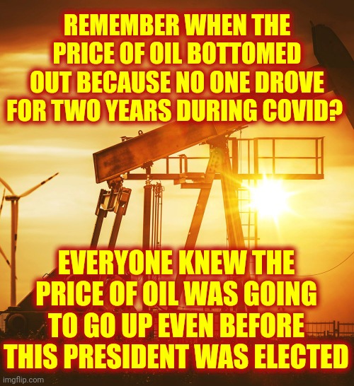 Gas, Oil And Short Memories | REMEMBER WHEN THE PRICE OF OIL BOTTOMED OUT BECAUSE NO ONE DROVE FOR TWO YEARS DURING COVID? EVERYONE KNEW THE PRICE OF OIL WAS GOING TO GO UP EVEN BEFORE THIS PRESIDENT WAS ELECTED | image tagged in oil well,memes,oil,gas,trumpublican terrorists,too many blind followers not enough intelligent leaders | made w/ Imgflip meme maker