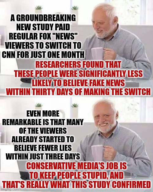 And That's The Truth | A GROUNDBREAKING NEW STUDY PAID REGULAR FOX "NEWS" VIEWERS TO SWITCH TO CNN FOR JUST ONE MONTH; RESEARCHERS FOUND THAT THESE PEOPLE WERE SIGNIFICANTLY LESS LIKELY TO BELIEVE FAKE NEWS WITHIN THIRTY DAYS OF MAKING THE SWITCH; EVEN MORE REMARKABLE IS THAT MANY OF THE VIEWERS ALREADY STARTED TO BELIEVE FEWER LIES WITHIN JUST THREE DAYS; CONSERVATIVE MEDIA'S JOB IS TO KEEP PEOPLE STUPID, AND THAT'S REALLY WHAT THIS STUDY CONFIRMED | image tagged in memes,hide the pain harold,reality vs alternative reality,fake news,conservative hypocrisy,conservatives lie | made w/ Imgflip meme maker