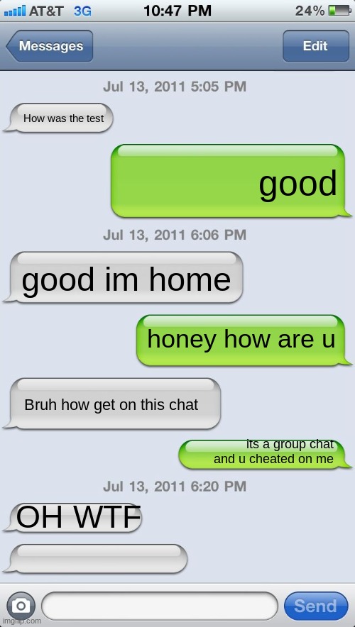 Texting messages blank | How was the test; good; good im home; honey how are u; Bruh how get on this chat; its a group chat and u cheated on me; OH WTF | image tagged in texting messages blank | made w/ Imgflip meme maker