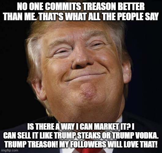 Trump Smiling | NO ONE COMMITS TREASON BETTER THAN ME. THAT'S WHAT ALL THE PEOPLE SAY; IS THERE A WAY I CAN MARKET IT? I CAN SELL IT LIKE TRUMP STEAKS OR TRUMP VODKA. TRUMP TREASON! MY FOLLOWERS WILL LOVE THAT! | image tagged in trump smiling | made w/ Imgflip meme maker