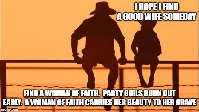 Cowboy wisdom, the reward is worthy of the effort | I HOPE I FIND A GOOD WIFE SOMEDAY; FIND A WOMAN OF FAITH.  PARTY GIRLS BURN OUT EARLY.  A WOMAN OF FAITH CARRIES HER BEAUTY TO HER GRAVE | image tagged in cowboy father and son,faith,women of faith,worthy of the effort,cowboy wisdom,teach your son's the truth | made w/ Imgflip meme maker