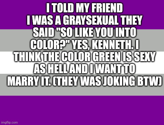 I TOLD MY FRIEND I WAS A GRAYSEXUAL THEY SAID "SO LIKE YOU INTO COLOR?" YES, KENNETH. I THINK THE COLOR GREEN IS SEXY AS HELL AND I WANT TO MARRY IT. (THEY WAS JOKING BTW) | image tagged in gray,sexual | made w/ Imgflip meme maker