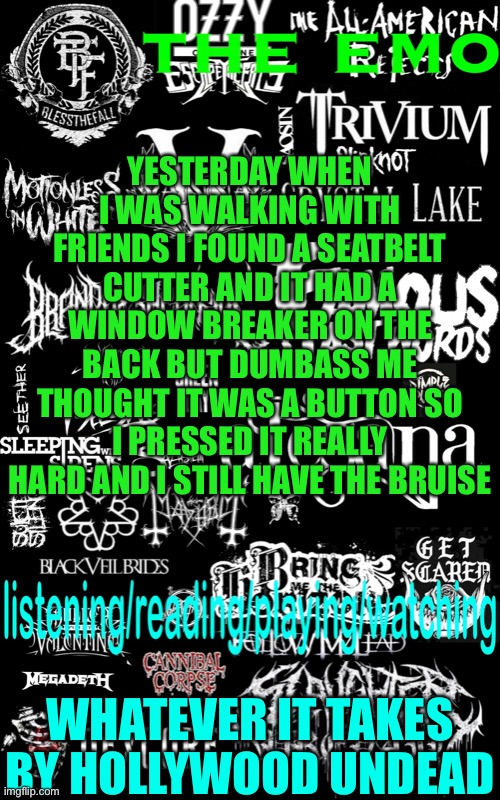 It hurt a lot | YESTERDAY WHEN I WAS WALKING WITH FRIENDS I FOUND A SEATBELT CUTTER AND IT HAD A WINDOW BREAKER ON THE BACK BUT DUMBASS ME THOUGHT IT WAS A BUTTON SO I PRESSED IT REALLY HARD AND I STILL HAVE THE BRUISE; WHATEVER IT TAKES BY HOLLYWOOD UNDEAD | image tagged in the emo s temp | made w/ Imgflip meme maker