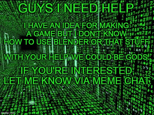 Matrix hallway code | I HAVE AN IDEA FOR MAKING A GAME BUT I DON'T KNOW HOW TO USE BLENDER OR THAT STUFF; GUYS I NEED HELP. WITH YOUR HELP, WE COULD BE GODS. IF YOU'RE INTERESTED, LET ME KNOW VIA MEME CHAT. | image tagged in game develop,coding,code | made w/ Imgflip meme maker