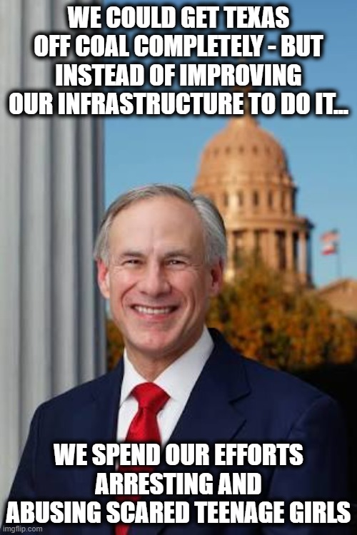 I left Texas in the 80's when it started to go downhill.. it became way worse than I thought possible even back then. | WE COULD GET TEXAS OFF COAL COMPLETELY - BUT INSTEAD OF IMPROVING OUR INFRASTRUCTURE TO DO IT... WE SPEND OUR EFFORTS ARRESTING AND ABUSING SCARED TEENAGE GIRLS | image tagged in gov greg abbott,texas,politics,gop hypocrite,losers,texas sucks | made w/ Imgflip meme maker