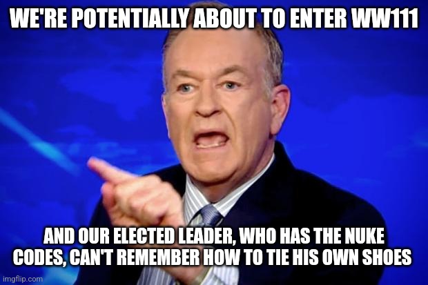 Bill O'Reilly | WE'RE POTENTIALLY ABOUT TO ENTER WW111; AND OUR ELECTED LEADER, WHO HAS THE NUKE CODES, CAN'T REMEMBER HOW TO TIE HIS OWN SHOES | image tagged in bill o'reilly | made w/ Imgflip meme maker