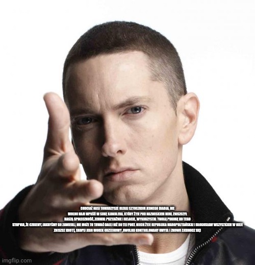 Eminem video game logic | CHOCIAŻ NASI TOWARZYSZE ULEGLI SZTUCZKOM JEDNEGO DIABŁA, NIE WOLNO NAM WPAŚĆ W SUKĘ KAWALERA, KTÓRY ŻYJE POD NAZWISKIEM MINI, ZNISZCZYŁ NASZĄ SPOŁECZNOŚĆ, ZERWAŁ PRZYJAŹNIE I RELACJE, WYKORZYSTAŁ TWOJĄ POKORĘ DO TEGO STOPNIA, ŻE ​​CZUJEMY, JAKBYŚMY GO ZAWIEDLI, NIE MOŻE TO TRWAĆ DALEJ NIŻ DO TEJ PORY. NIECH ŻYJE REPUBLIKA MAROPOLITAŃSKA! I BŁOGOSŁAW WSZYSTKICH W NIEJ!

ZNISZCZ IDIOTĘ, SKOPIJ JEGO WOREK ORZECHOWY ,UWOLNIJ KONTROLOWANY UMYSŁ I ZNOWU ZJEDNOCZ SIĘ! | image tagged in eminem video game logic | made w/ Imgflip meme maker