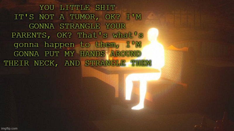 https://www.youtube.com/watch?v=3sNrsGDka9Y | YOU LITTLE SHIT IT'S NOT A TUMOR, OK? I'M GONNA STRANGLE YOUR PARENTS, OK? That's what's gonna happen to them, I'M GONNA PUT MY HANDS AROUND THEIR NECK, AND STRANGLE THEM | image tagged in glowing guy | made w/ Imgflip meme maker