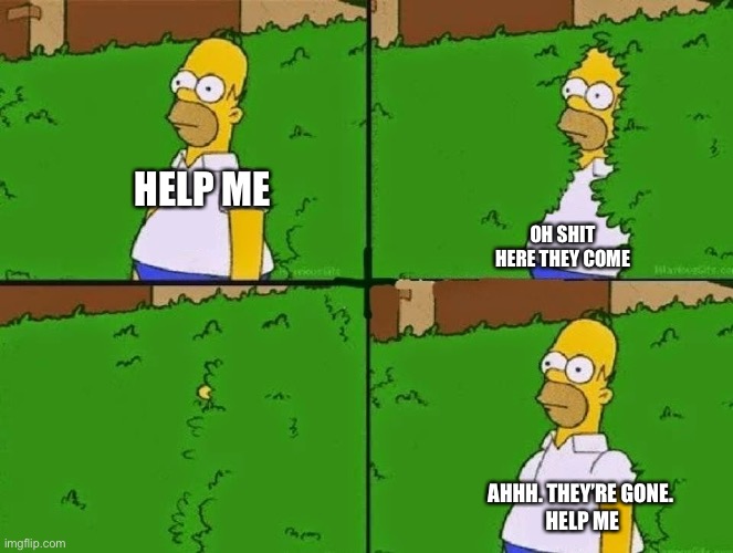 Why am I like this | HELP ME; OH SHIT HERE THEY COME; AHHH. THEY’RE GONE. 
HELP ME | image tagged in homer bush | made w/ Imgflip meme maker