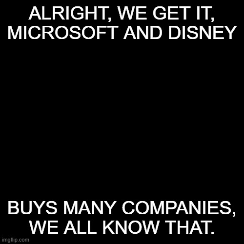 we get it | ALRIGHT, WE GET IT,
MICROSOFT AND DISNEY; BUYS MANY COMPANIES, WE ALL KNOW THAT. | image tagged in memes,blank transparent square | made w/ Imgflip meme maker