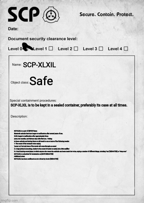 SCP-XLXIL | SCP-XLXIL; Safe; SCP-XLXIL is to be kept in a sealed container, preferably its case at all times. SCP-XLXIL is a pair of MPOW Flame Bluetooth earbuds that have begun to malfunction after several years of use.
XLXIL began to malfunction after approximately three years, two months, and thirteen days after first use.  Putting in these earbuds and turning them on will result in one or more of the following results:
1: The sound of the woman's voice saying "power on," but only have of the words will come through as sound
2: A high pitched screeching, similar to the sound of metal on metal, but a little muffled
3: A loud buzzing sound plays, in which anyone who wears the earbuds can heara man's low voice, saying a number of different things, including "run," [REDACTED], or "stop now."
SCP-XLXIL is scheduled for termination on [DATE REDACTED]

Additional notes:
SCP-XLXIL has been confirmed as not a threat by doctor [REDACTED] | image tagged in scp document | made w/ Imgflip meme maker