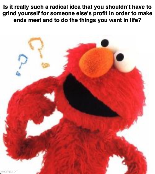 Socialism is inspiring. Capitalism is not. | Is it really such a radical idea that you shouldn’t have to
grind yourself for someone else’s profit in order to make
ends meet and to do the things you want in life? | image tagged in elmo questions,capitalism,socialism,communism,working class,anti-capitalist | made w/ Imgflip meme maker