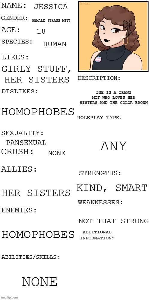 (Updated) Roleplay OC showcase | JESSICA; FEMALE (TRANS MTF); 18; HUMAN; GIRLY STUFF, HER SISTERS; SHE IS A TRANS MTF WHO LOVES HER SISTERS AND THE COLOR BROWN; HOMOPHOBES; ANY; PANSEXUAL; NONE; KIND, SMART; HER SISTERS; NOT THAT STRONG; HOMOPHOBES; NONE | image tagged in updated roleplay oc showcase | made w/ Imgflip meme maker