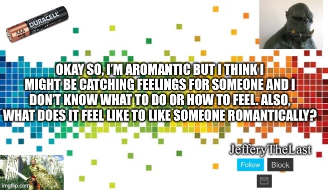 Advice please | OKAY SO, I’M AROMANTIC BUT I THINK I MIGHT BE CATCHING FEELINGS FOR SOMEONE AND I DON’T KNOW WHAT TO DO OR HOW TO FEEL. ALSO, WHAT DOES IT FEEL LIKE TO LIKE SOMEONE ROMANTICALLY? | image tagged in aroace,freeeeeedom lady,lgbtq | made w/ Imgflip meme maker