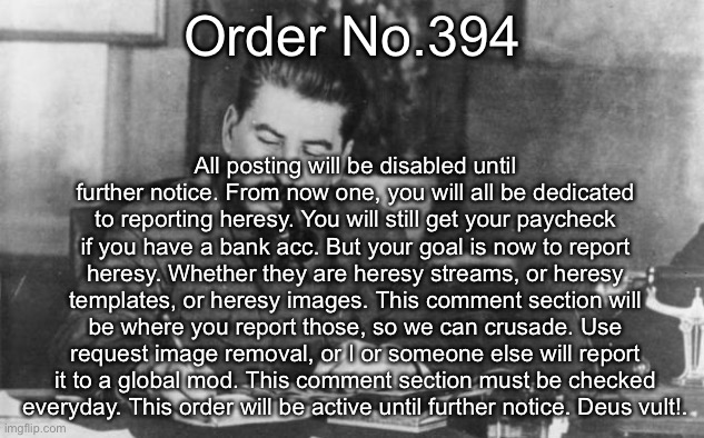 Stalin diary | Order No.394; All posting will be disabled until further notice. From now one, you will all be dedicated to reporting heresy. You will still get your paycheck if you have a bank acc. But your goal is now to report heresy. Whether they are heresy streams, or heresy templates, or heresy images. This comment section will be where you report those, so we can crusade. Use request image removal, or I or someone else will report it to a global mod. This comment section must be checked everyday. This order will be active until further notice. Deus vult!. | image tagged in stalin diary | made w/ Imgflip meme maker