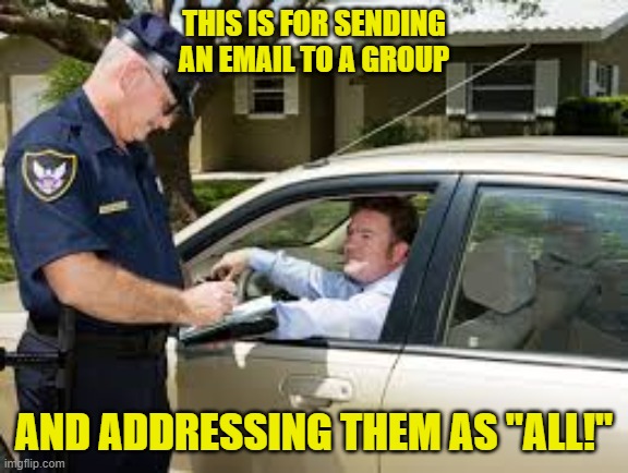 traffic stop | THIS IS FOR SENDING AN EMAIL TO A GROUP; AND ADDRESSING THEM AS "ALL!" | image tagged in traffic stop | made w/ Imgflip meme maker