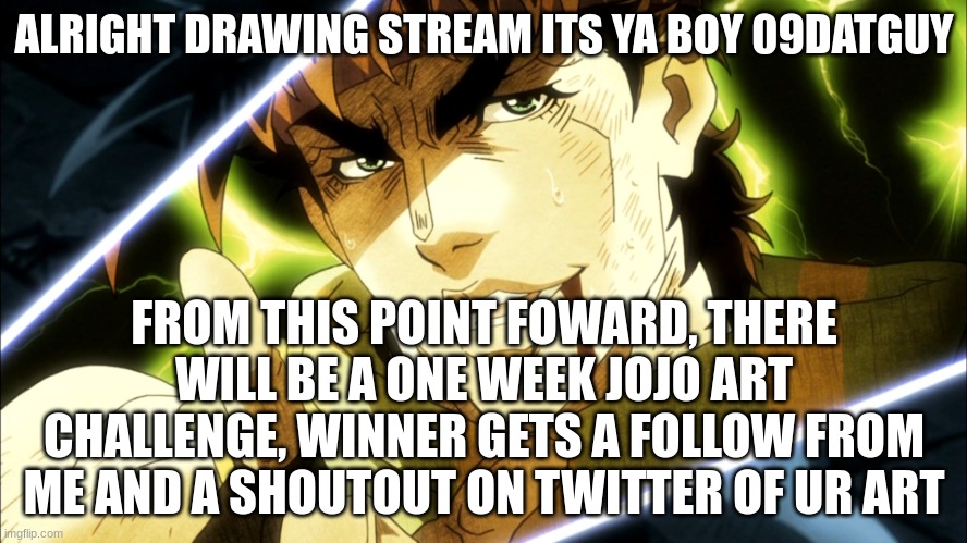 jojo art challenge | ALRIGHT DRAWING STREAM ITS YA BOY 09DATGUY; FROM THIS POINT FOWARD, THERE WILL BE A ONE WEEK JOJO ART CHALLENGE, WINNER GETS A FOLLOW FROM ME AND A SHOUTOUT ON TWITTER OF UR ART | image tagged in jojo meme,art | made w/ Imgflip meme maker