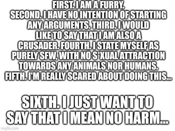 Ok | FIRST. I AM A FURRY. SECOND. I HAVE NO INTENTION OF STARTING ANY ARGUMENTS. THIRD. I WOULD LIKE TO SAY THAT I AM ALSO A CRUSADER. FOURTH. I STATE MYSELF AS PURELY SFW, WITH NO S*XUAL ATTRACTION TOWARDS ANY ANIMALS NOR HUMANS. FIFTH. I'M REALLY SCARED ABOUT DOING THIS... SIXTH. I JUST WANT TO SAY THAT I MEAN NO HARM... | made w/ Imgflip meme maker