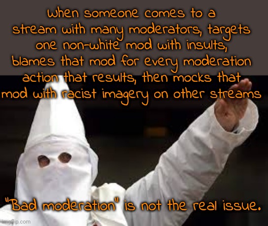 Pretending to be a liberal | When someone comes to a stream with many moderators, targets one non-white mod with insults, blames that mod for every moderation action that results, then mocks that mod with racist imagery on other streams; "Bad moderation" is not the real issue. | image tagged in the racism doesn't exist racist,hate speech,stalker | made w/ Imgflip meme maker