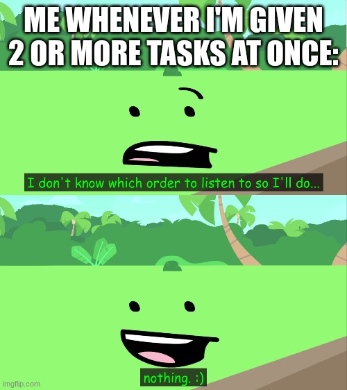 I don't know which order to listen to so I'll do... nothing. :) | ME WHENEVER I'M GIVEN 2 OR MORE TASKS AT ONCE: | image tagged in i don't know which order to listen to so i'll do nothing | made w/ Imgflip meme maker