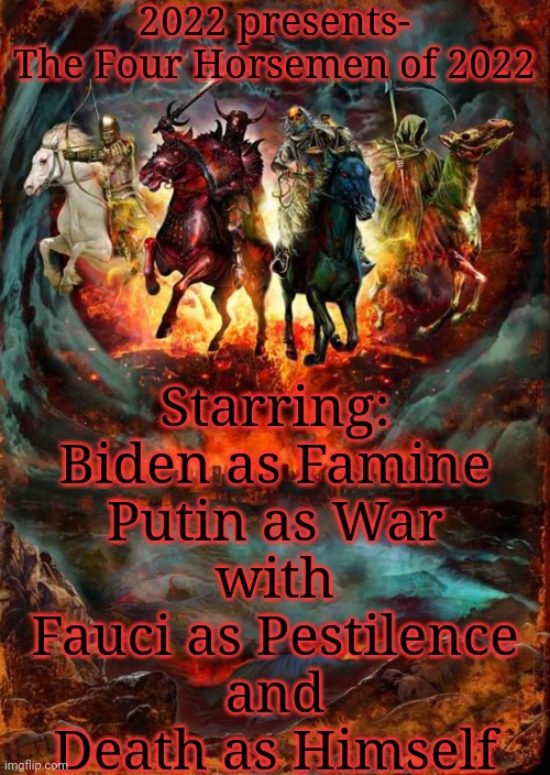 The Four Horsemen of the Apocalypse | 2022 presents-

The Four Horsemen of 2022; Starring:
Biden as Famine
Putin as War
with
Fauci as Pestilence
and
Death as Himself | image tagged in the four horsemen of the apocalypse | made w/ Imgflip meme maker
