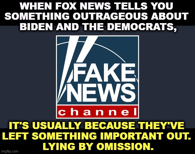 If Fox ever told you the whole truth and nothing but the truth, the world would make more sense. But they never will. | WHEN FOX NEWS TELLS YOU 
SOMETHING OUTRAGEOUS ABOUT 
BIDEN AND THE DEMOCRATS, IT'S USUALLY BECAUSE THEY'VE 
LEFT SOMETHING IMPORTANT OUT. 
LYING BY OMISSION. | image tagged in fox fake news channel,fox news,lying,fake news | made w/ Imgflip meme maker