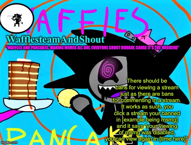 It’s also worth noting this should work in fun stream | There should be bans for viewing a stream just as there are bans for commenting in a stream. It works as such, you click a stream your banned in [example being msmg] and it says “your viewing of msmg was disabled, you can view again in [time here]” | image tagged in waffles and pancakes temp | made w/ Imgflip meme maker