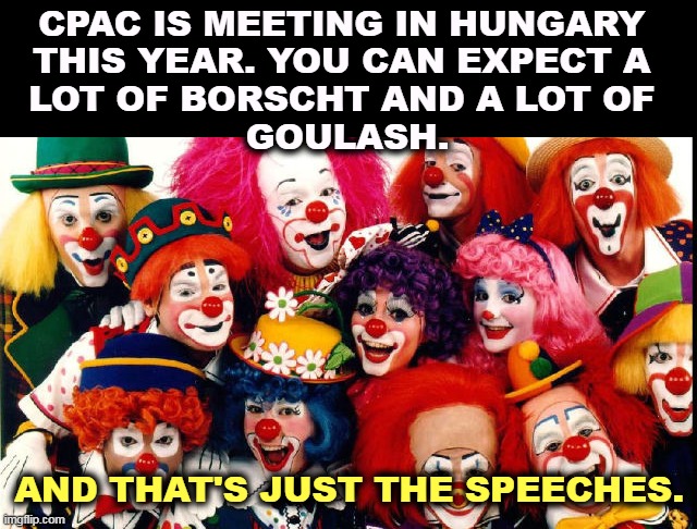 CPAC IS MEETING IN HUNGARY 
THIS YEAR. YOU CAN EXPECT A 
LOT OF BORSCHT AND A LOT OF 
GOULASH. AND THAT'S JUST THE SPEECHES. | image tagged in conservative,clown,show | made w/ Imgflip meme maker